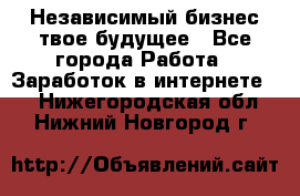 Независимый бизнес-твое будущее - Все города Работа » Заработок в интернете   . Нижегородская обл.,Нижний Новгород г.